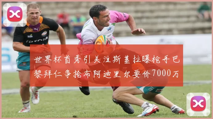 世界杯首秀引关注斯基拉曝枪手巴黎拜仁争抢布阿迪里尔要价7000万欧元