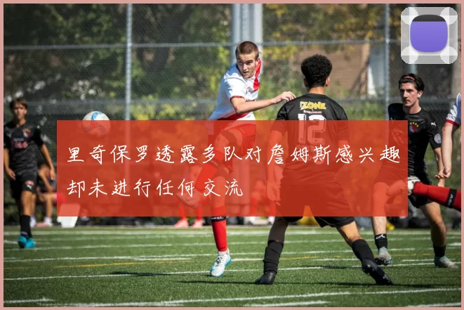 里奇保罗透露多队对詹姆斯感兴趣却未进行任何交流