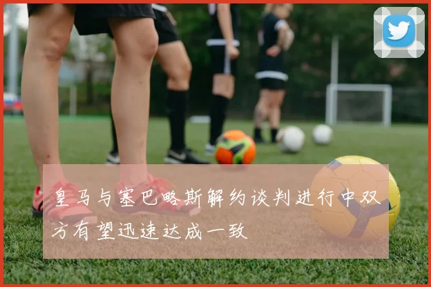 皇马与塞巴略斯解约谈判进行中双方有望迅速达成一致