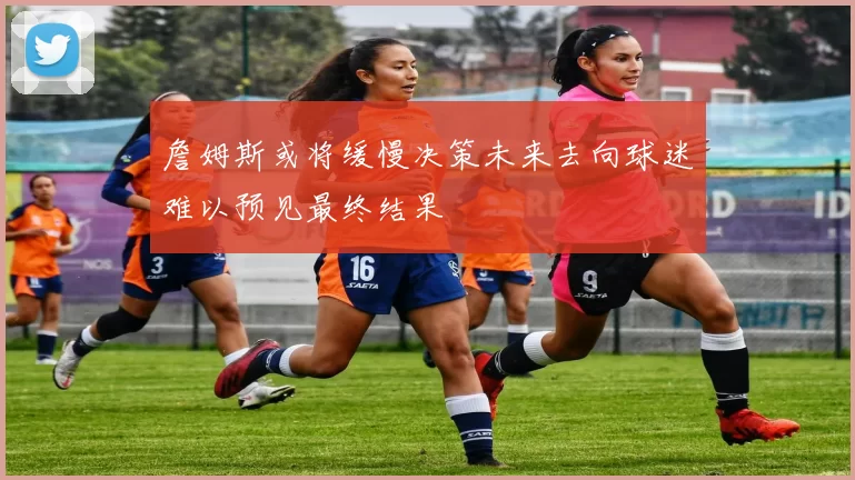 詹姆斯或将缓慢决策未来去向球迷难以预见最终结果