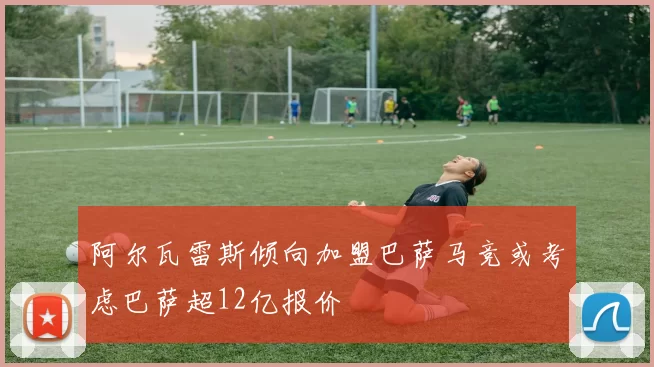 阿尔瓦雷斯倾向加盟巴萨马竞或考虑巴萨超12亿报价