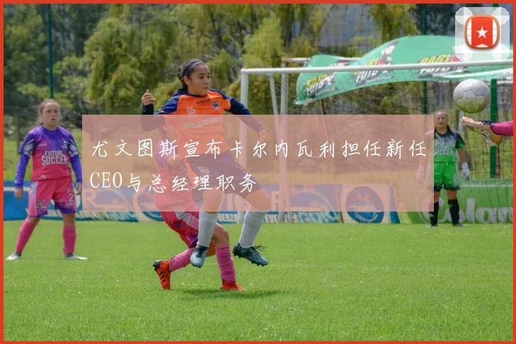 尤文图斯宣布卡尔内瓦利担任新任CEO与总经理职务