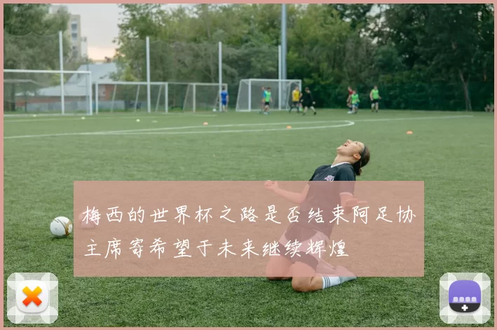 梅西的世界杯之路是否结束阿足协主席寄希望于未来继续辉煌