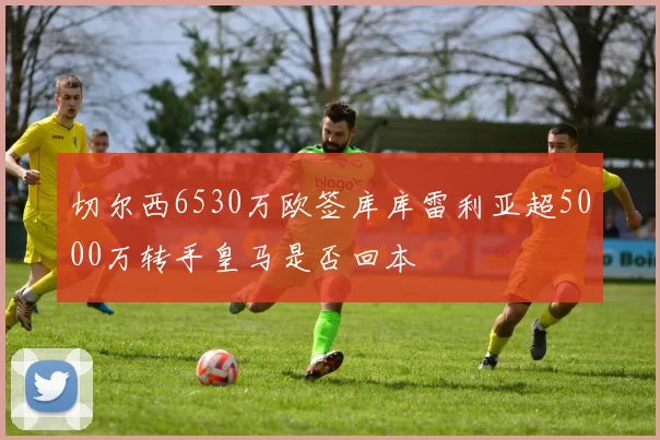 切尔西6530万欧签库库雷利亚超5000万转手皇马是否回本