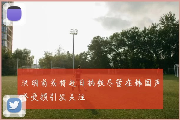 洪明甫或将赴日执教尽管在韩国声誉受损引发关注