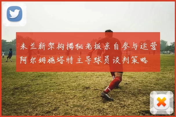 米兰新架构揭秘老板亲自参与运营阿尔姆施塔特主导球员谈判策略